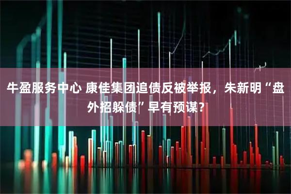 牛盈服务中心 康佳集团追债反被举报，朱新明“盘外招躲债”早有预谋？