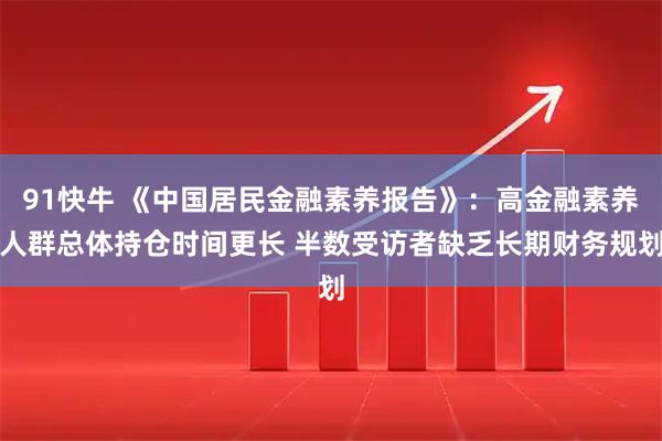 91快牛 《中国居民金融素养报告》：高金融素养人群总体持仓时间更长 半数受访者缺乏长期财务规划