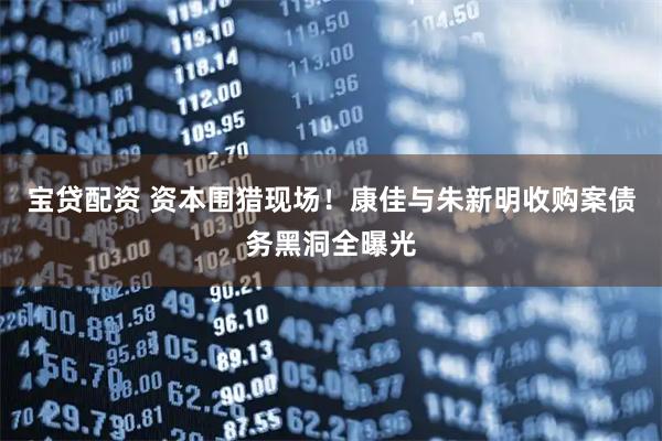 宝贷配资 资本围猎现场！康佳与朱新明收购案债务黑洞全曝光