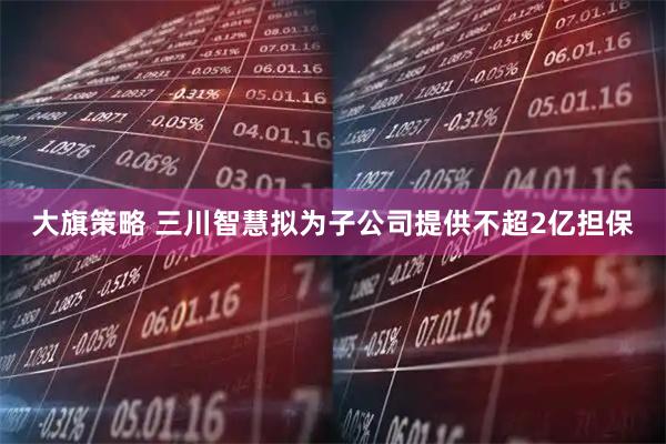 大旗策略 三川智慧拟为子公司提供不超2亿担保