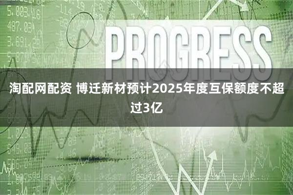 淘配网配资 博迁新材预计2025年度互保额度不超过3亿