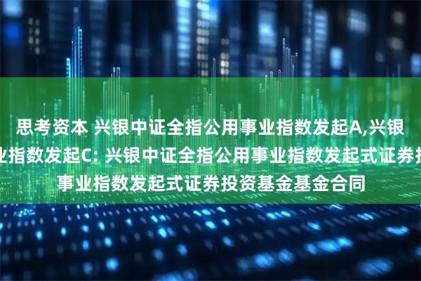思考资本 兴银中证全指公用事业指数发起A,兴银中证全指公用事业指数发起C: 兴银中证全指公用事业指数发起式证券投资基金基金合同