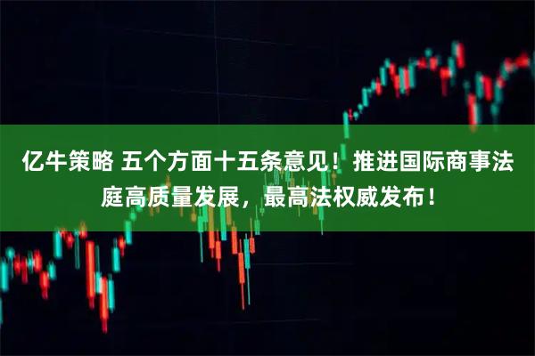 亿牛策略 五个方面十五条意见！推进国际商事法庭高质量发展，最高法权威发布！