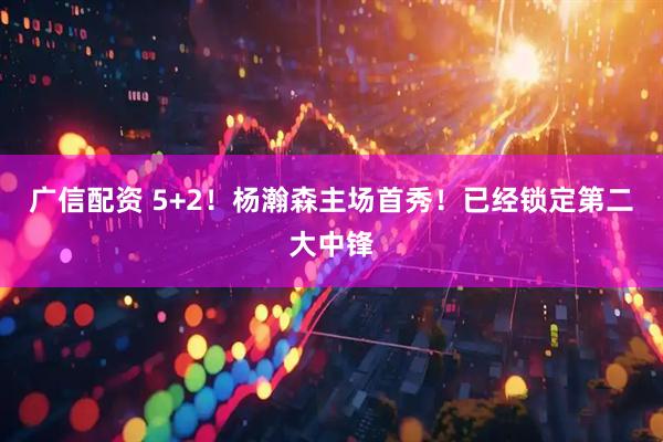 广信配资 5+2！杨瀚森主场首秀！已经锁定第二大中锋