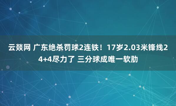云燚网 广东绝杀罚球2连铁！17岁2.03米锋线24+4尽力了 三分球成唯一软肋