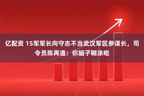 亿配资 15军军长向守志不当武汉军区参谋长，司令员陈再道：你脑子糊涂啦
