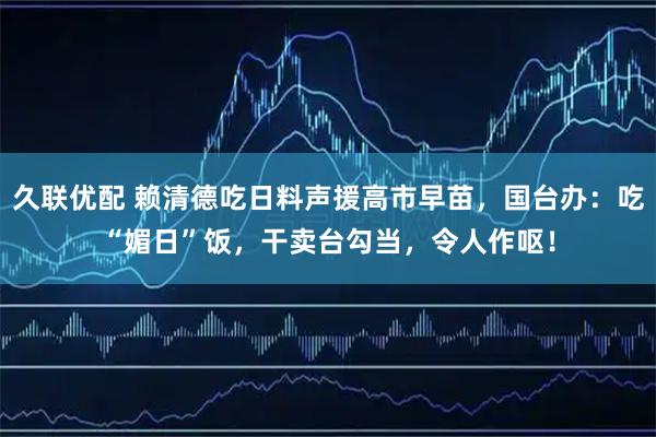 久联优配 赖清德吃日料声援高市早苗，国台办：吃“媚日”饭，干卖台勾当，令人作呕！