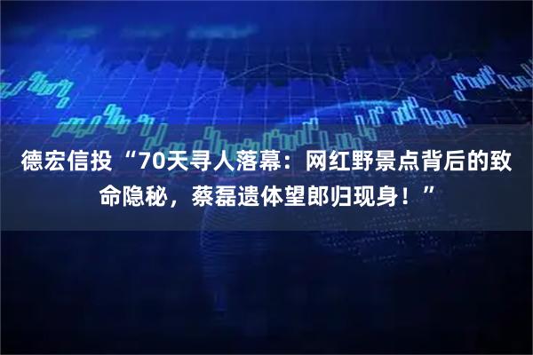 德宏信投 “70天寻人落幕：网红野景点背后的致命隐秘，蔡磊遗体望郎归现身！”