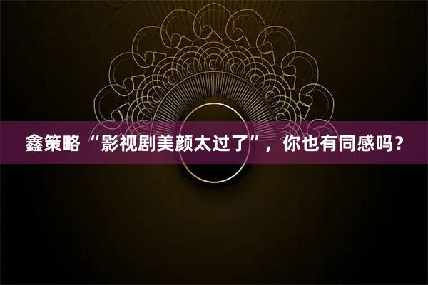 鑫策略 “影视剧美颜太过了”，你也有同感吗？