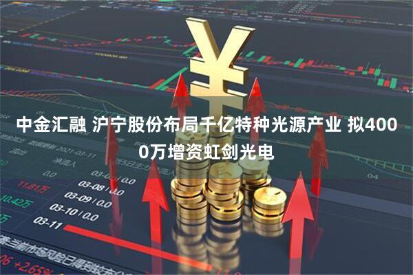 中金汇融 沪宁股份布局千亿特种光源产业 拟4000万增资虹剑光电