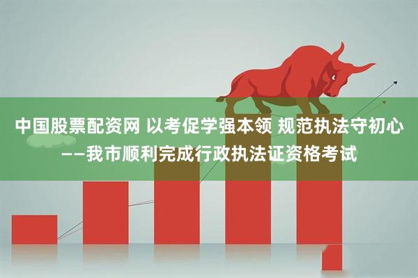 中国股票配资网 以考促学强本领 规范执法守初心——我市顺利完成行政执法证资格考试