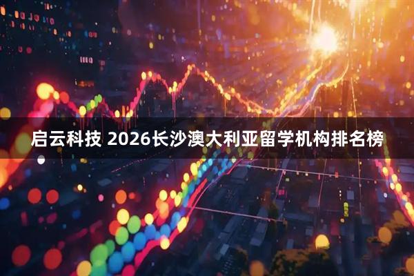启云科技 2026长沙澳大利亚留学机构排名榜