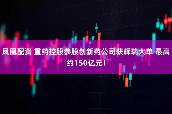 凤凰配资 重药控股参股创新药公司获辉瑞大单 最高约150亿元！