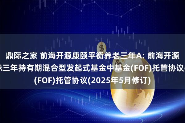 鼎际之家 前海开源康颐平衡养老三年A: 前海开源康颐平衡养老目标三年持有期混合型发起式基金中基金(FOF)托管协议(2025年5月修订)