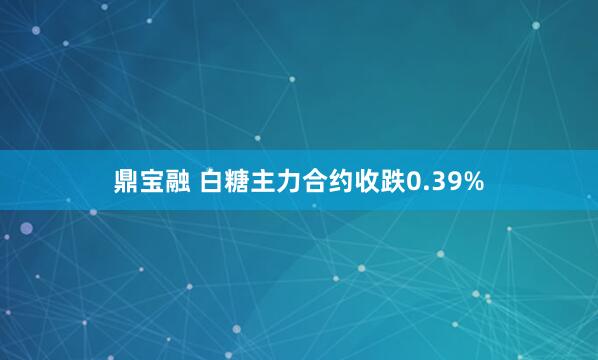 鼎宝融 白糖主力合约收跌0.39%
