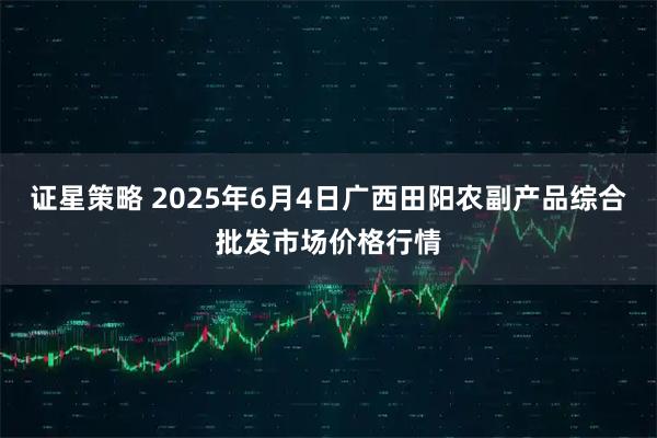 证星策略 2025年6月4日广西田阳农副产品综合批发市场价格行情