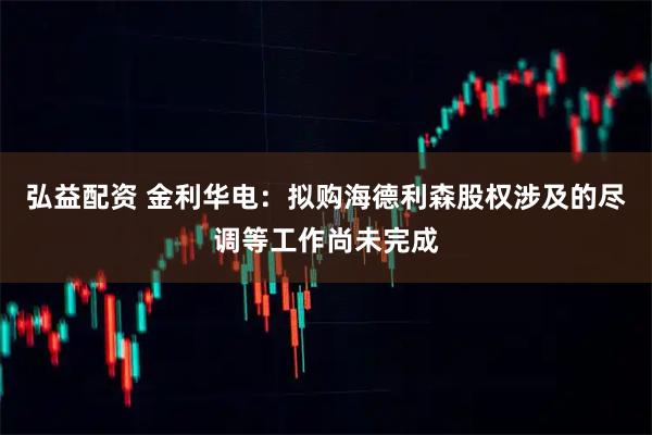 弘益配资 金利华电：拟购海德利森股权涉及的尽调等工作尚未完成