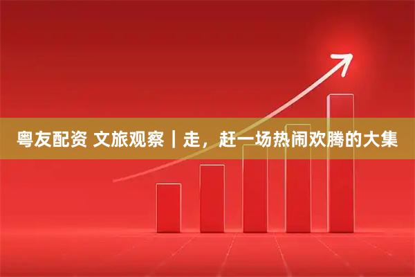 粤友配资 文旅观察｜走，赶一场热闹欢腾的大集