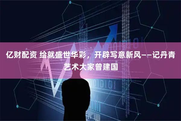 亿财配资 绘就盛世华彩，开辟写意新风——记丹青艺术大家曾建国