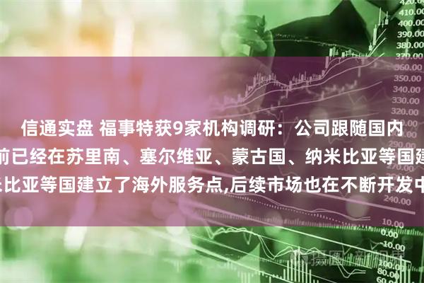 信通实盘 福事特获9家机构调研：公司跟随国内主要矿企一起出海,目前已经在苏里南、塞尔维亚、蒙古国、纳米比亚等国建立了海外服务点,后续市场也在不断开发中（附调研问答）