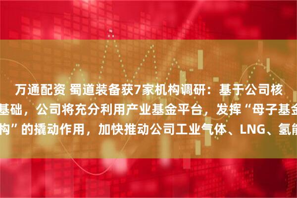 万通配资 蜀道装备获7家机构调研：基于公司核心技术优势和业务拓展基础，公司将充分利用产业基金平台，发挥“母子基金架构”的撬动作用，加快推动公司工业气体、LNG、氢能业务发展壮大（附调研问答）