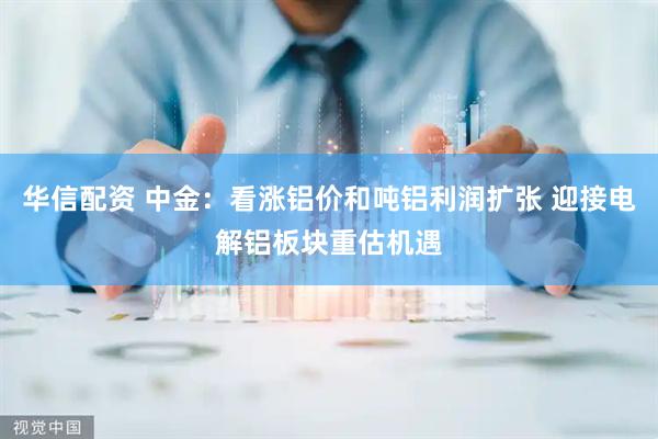 华信配资 中金：看涨铝价和吨铝利润扩张 迎接电解铝板块重估机遇
