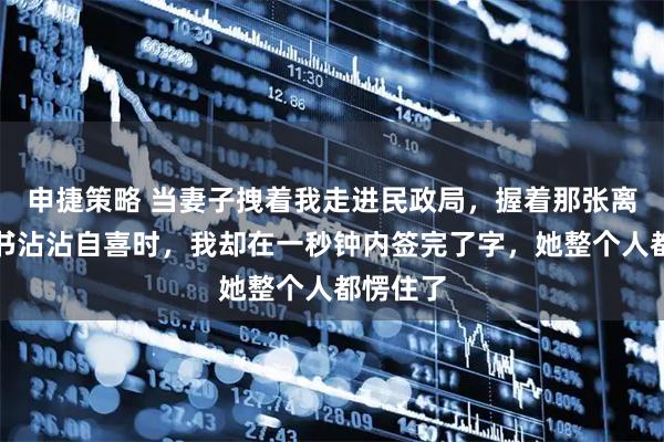 申捷策略 当妻子拽着我走进民政局，握着那张离婚协议书沾沾自喜时，我却在一秒钟内签完了字，她整个人都愣住了