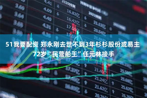 51我要配资 郑永刚去世不到3年杉杉股份或易主 72岁“民营船王”任元林接手